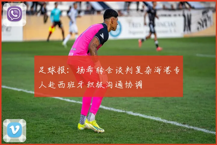 足球报：杨希转会谈判复杂海港专人赴西班牙积极沟通协调