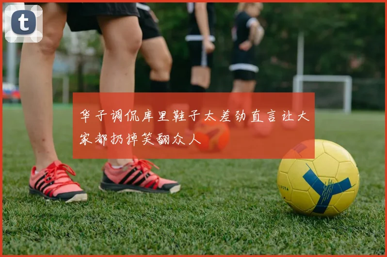 华子调侃库里鞋子太差劲直言让大家都扔掉笑翻众人