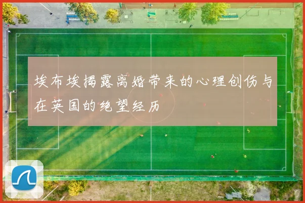 埃布埃揭露离婚带来的心理创伤与在英国的绝望经历