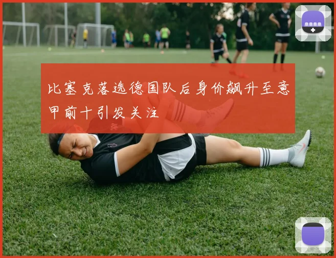 比塞克落选德国队后身价飙升至意甲前十引发关注