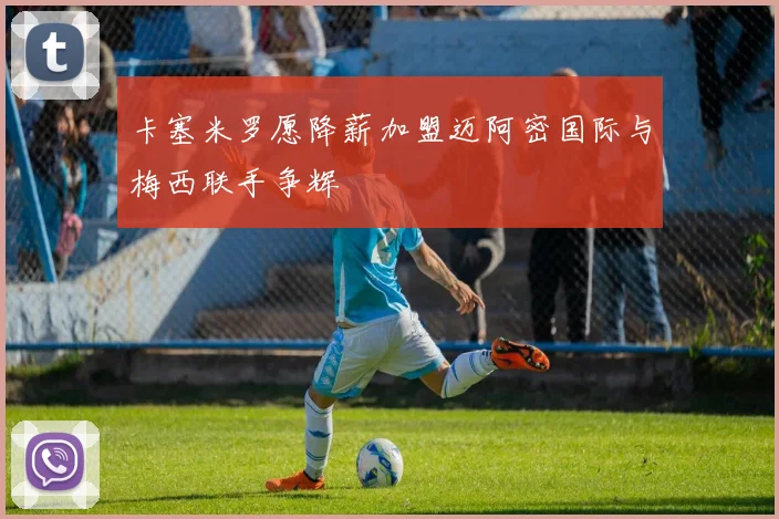 卡塞米罗愿降薪加盟迈阿密国际与梅西联手争辉