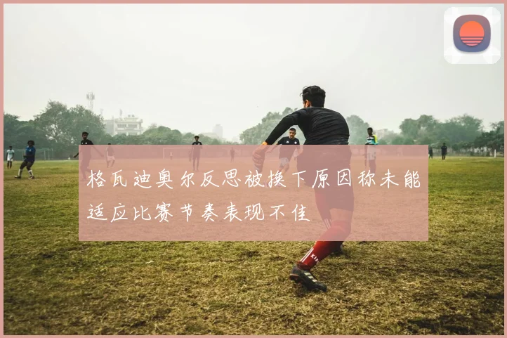 格瓦迪奥尔反思被换下原因称未能适应比赛节奏表现不佳