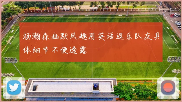 杨瀚森幽默风趣用英语逗乐队友具体细节不便透露