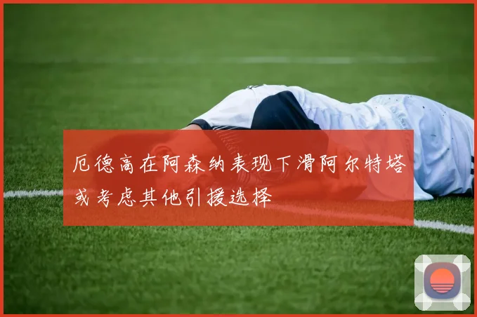 厄德高在阿森纳表现下滑阿尔特塔或考虑其他引援选择