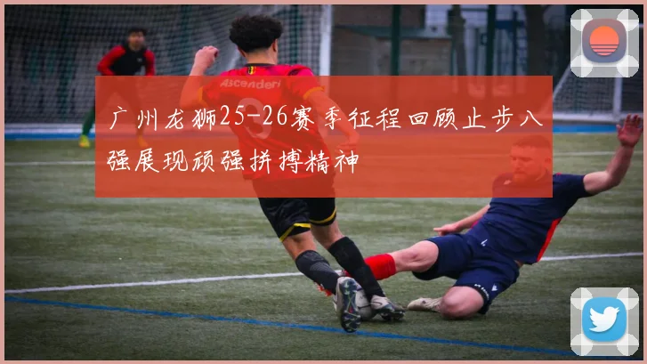 广州龙狮25-26赛季征程回顾止步八强展现顽强拼搏精神