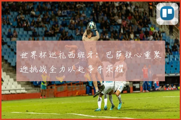 世界杯巡礼西班牙：巴萨核心重聚迎挑战全力以赴争夺荣耀