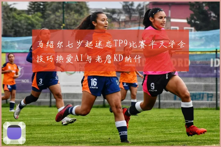 马绍尔七岁起迷恋TP9比赛半天学会技巧热爱AI与老詹KD纳什