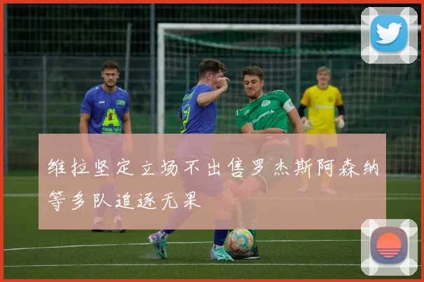 维拉坚定立场不出售罗杰斯阿森纳等多队追逐无果