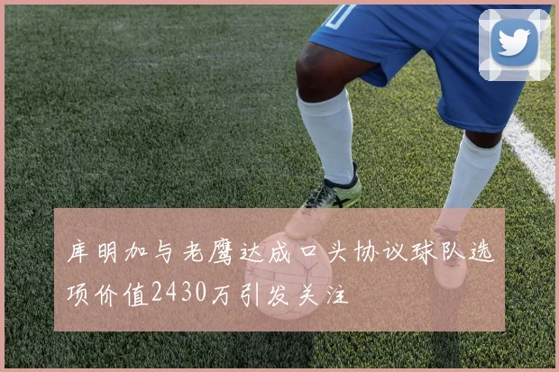 库明加与老鹰达成口头协议球队选项价值2430万引发关注