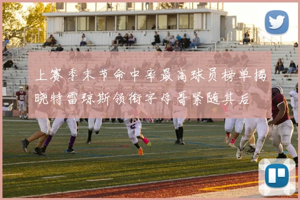 上赛季末节命中率最高球员榜单揭晓特雷琼斯领衔字母哥紧随其后