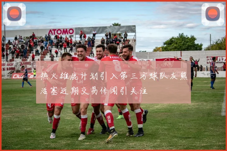 热火雄鹿计划引入第三方球队灰熊活塞近期交易传闻引关注