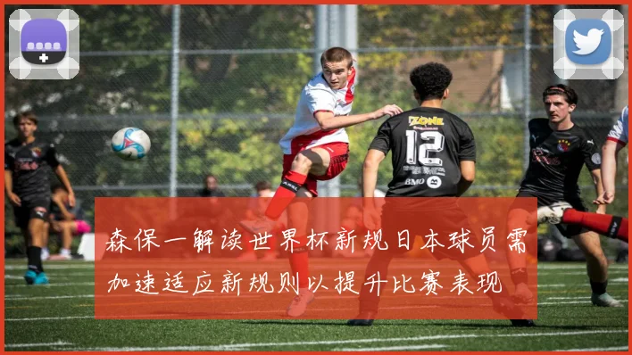 森保一解读世界杯新规日本球员需加速适应新规则以提升比赛表现