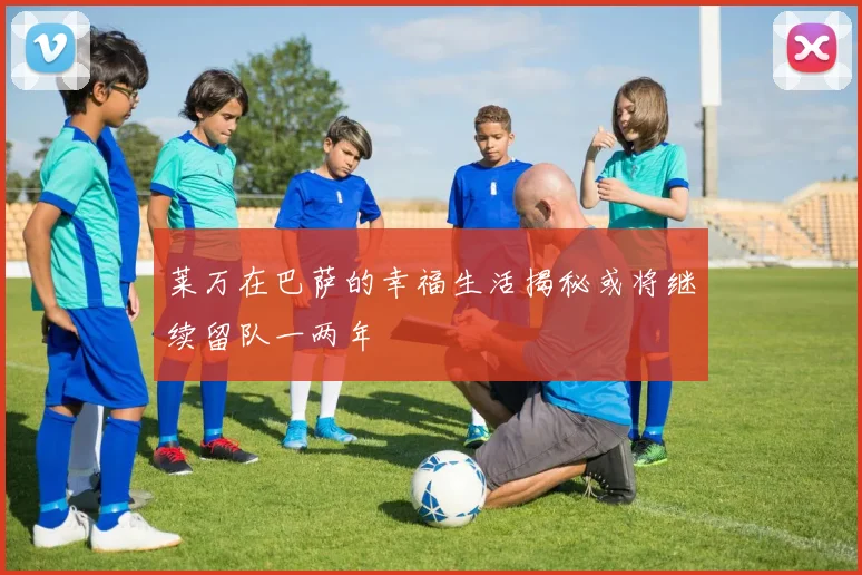莱万在巴萨的幸福生活揭秘或将继续留队一两年