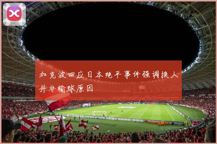 加克波回应日本绝平事件强调换人并非输球原因