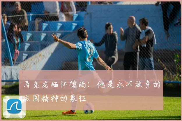 马克龙缅怀德尚：他是永不放弃的法国精神的象征