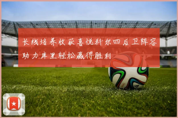 长线培养收获喜悦科尔四后卫阵容助力库里轻松赢得胜利
