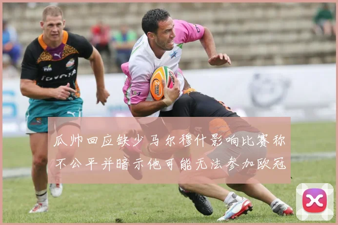 瓜帅回应缺少马尔穆什影响比赛称不公平并暗示他可能无法参加欧冠