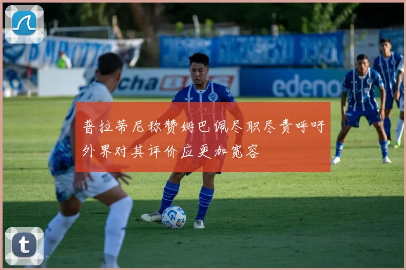 普拉蒂尼称赞姆巴佩尽职尽责呼吁外界对其评价应更加宽容