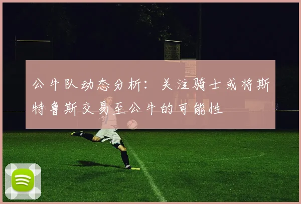 公牛队动态分析：关注骑士或将斯特鲁斯交易至公牛的可能性