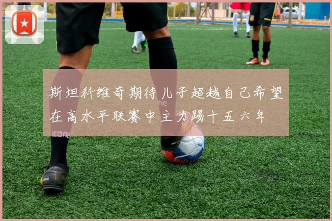 斯坦科维奇期待儿子超越自己希望在高水平联赛中主力踢十五六年