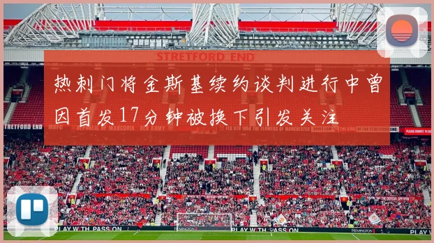 热刺门将金斯基续约谈判进行中曾因首发17分钟被换下引发关注