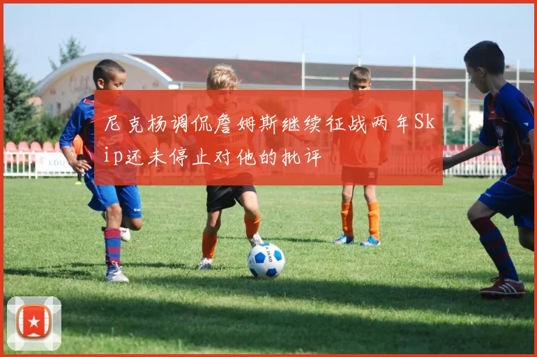 尼克杨调侃詹姆斯继续征战两年Skip还未停止对他的批评